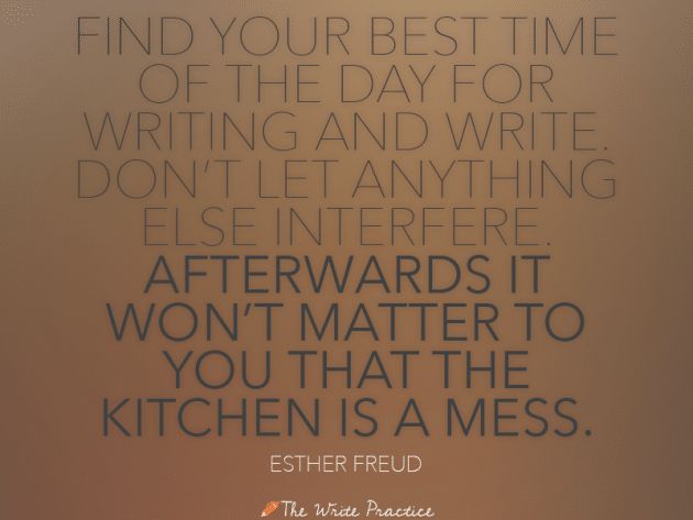 Find your best time of the day for writing and write. Don't let anything else interfere. Afterwards it won't matter to you that the kitchen is a mess. Esther Freud