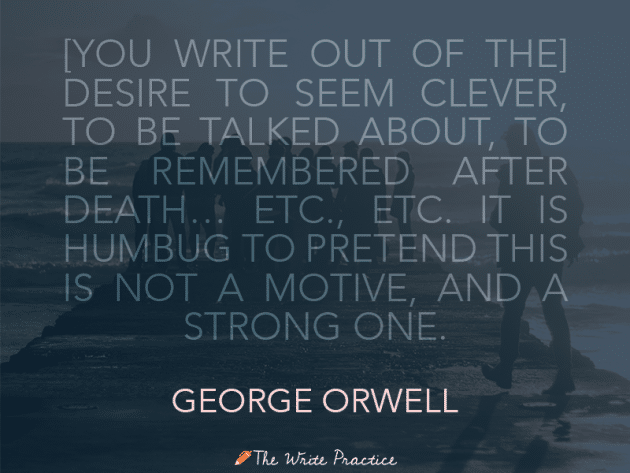 You write out of the desire to seem clever, to be talked about, to be remembered after death, etc., etc., etc. It is humbug to pretend this is not a motive and a strong one. George Orwell
